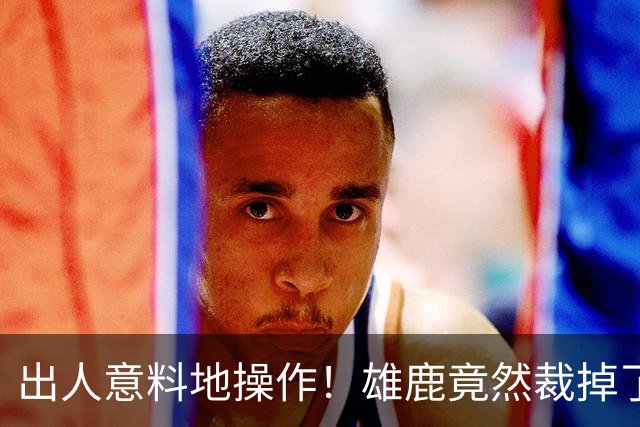 出人意料地操作！雄鹿竟然裁掉了上赛季表现不俗的后场大将？
