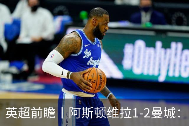 英超前瞻丨阿斯顿维拉1-2曼城:英超全胜的领头羊,碰到苦主了