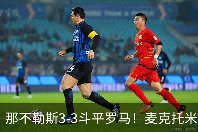 那不勒斯3-3斗平罗马！麦克托米奈双响，巴列尔迪双响+绝平